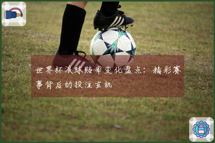 世界杯滚球赔率变化盘点：精彩赛事背后的投注玄机
