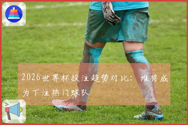 2026世界杯投注趋势对比：谁将成为下注热门球队