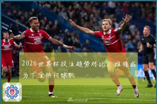 2026世界杯投注趋势对比：谁将成为下注热门球队