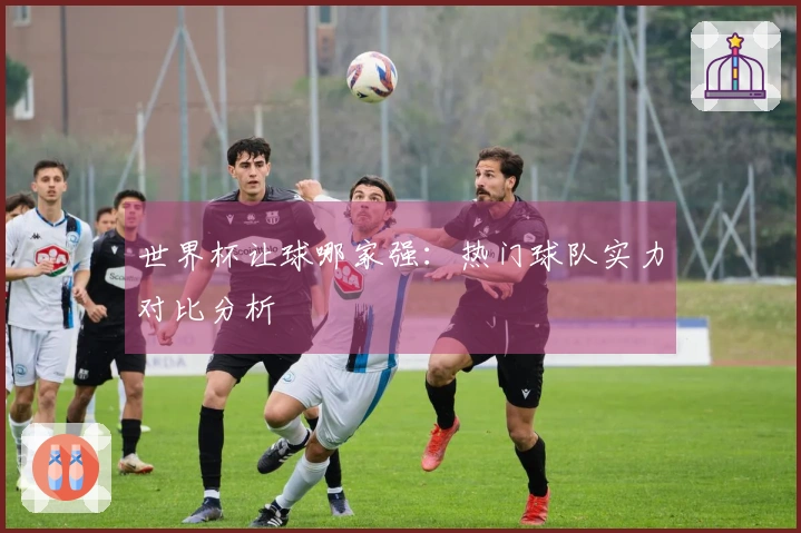 世界杯让球哪家强：热门球队实力对比分析