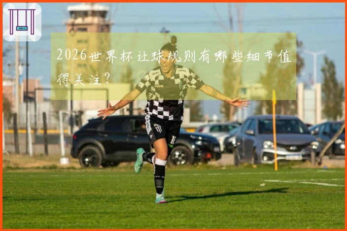 2026世界杯让球规则有哪些细节值得关注？